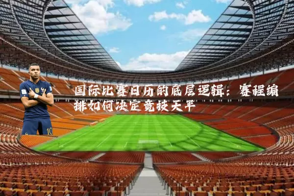 国际比赛日历的底层逻辑:赛程编排如何决定竞技天平